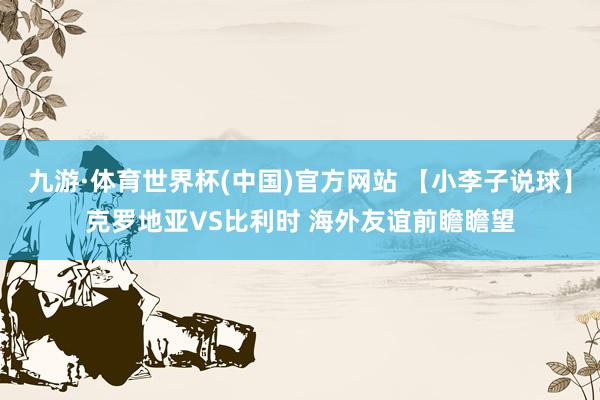 九游·体育世界杯(中国)官方网站 【小李子说球】克罗地亚VS比利时 海外友谊前瞻瞻望