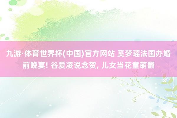 九游·体育世界杯(中国)官方网站 奚梦瑶法国办婚前晚宴! 谷爱凌说念贺, 儿女当花童萌翻