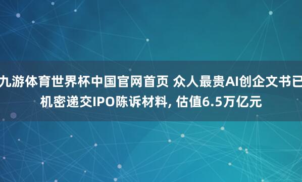 九游体育世界杯中国官网首页 众人最贵AI创企文书已机密递交IPO陈诉材料, 估值6.5万亿元
