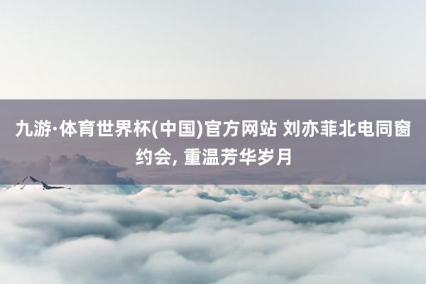 九游·体育世界杯(中国)官方网站 刘亦菲北电同窗约会, 重温芳华岁月