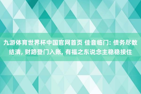九游体育世界杯中国官网首页 佳音临门: 债务尽数结清, 财路登门入账, 有福之东说念主稳稳接住