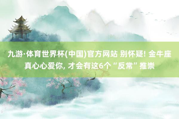 九游·体育世界杯(中国)官方网站 别怀疑! 金牛座真心心爱你, 才会有这6个“反常”推崇