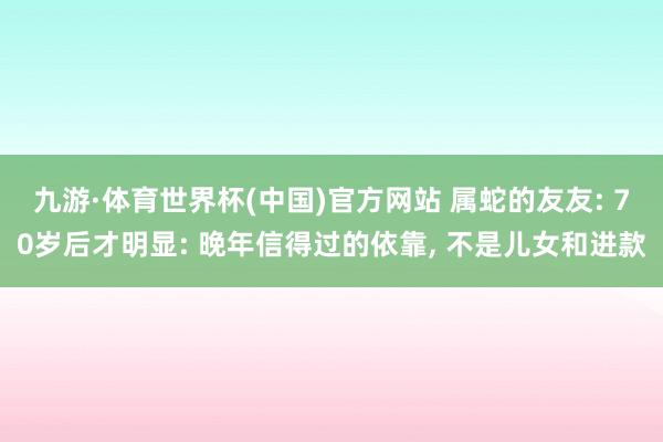 九游·体育世界杯(中国)官方网站 属蛇的友友: 70岁后才明显: 晚年信得过的依靠, 不是儿女和进款