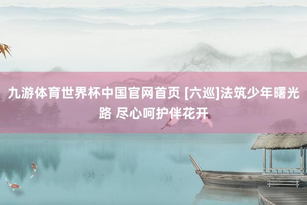 九游体育世界杯中国官网首页 [六巡]法筑少年曙光路 尽心呵护伴花开