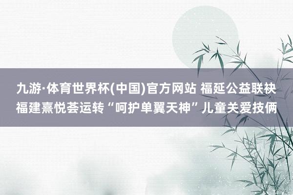 九游·体育世界杯(中国)官方网站 福延公益联袂福建熹悦荟运转“呵护单翼天神”儿童关爱技俩