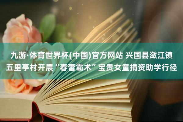 九游·体育世界杯(中国)官方网站 兴国县潋江镇五里亭村开展“春蕾霸术”宝贵女童捐资助学行径