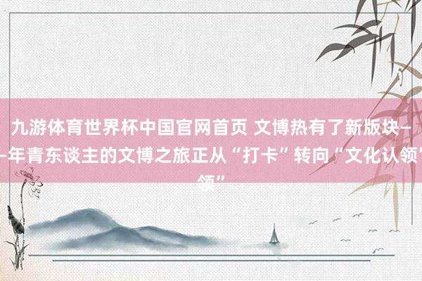 九游体育世界杯中国官网首页 文博热有了新版块——年青东谈主的文博之旅正从“打卡”转向“文化认领”