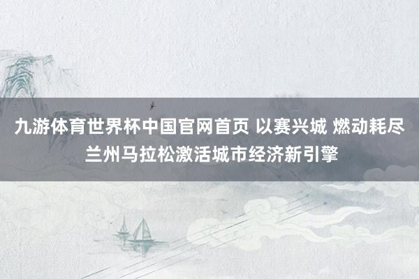 九游体育世界杯中国官网首页 以赛兴城 燃动耗尽 兰州马拉松激活城市经济新引擎