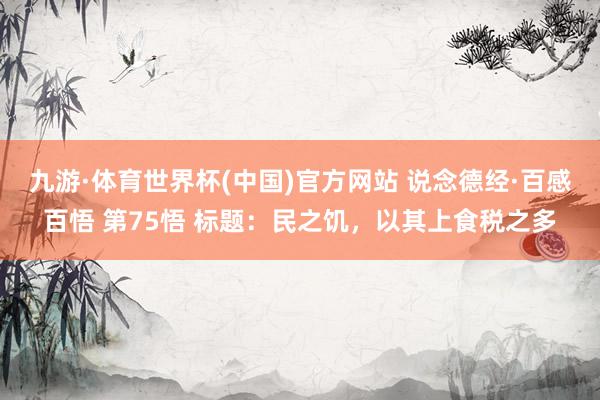 九游·体育世界杯(中国)官方网站 说念德经·百感百悟 第75悟 标题:民之饥,以其上食税之多
