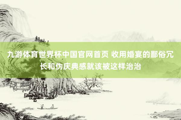 九游体育世界杯中国官网首页 收用婚宴的鄙俗冗长和伪庆典感就该被这样治治