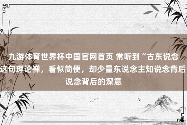 九游体育世界杯中国官网首页 常听到“古东说念主云”这句理论禅,看似简便,却少量东说念主知说念背后的深意