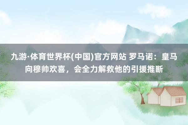 九游·体育世界杯(中国)官方网站 罗马诺:皇马向穆帅欢喜,会全力解救他的引援推断
