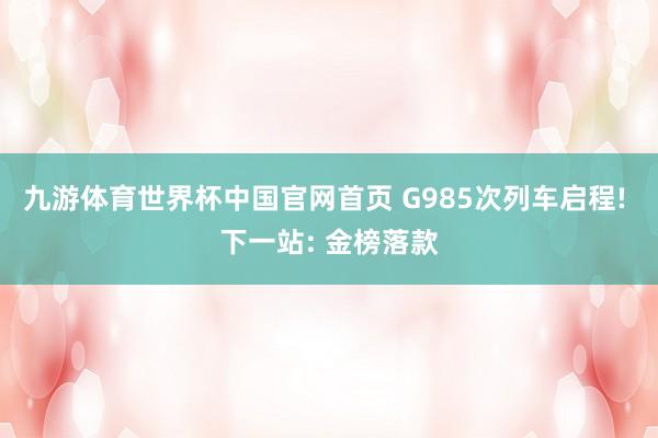 九游体育世界杯中国官网首页 G985次列车启程! 下一站: 金榜落款