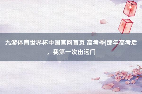 九游体育世界杯中国官网首页 高考季|那年高考后,我第一次出远门