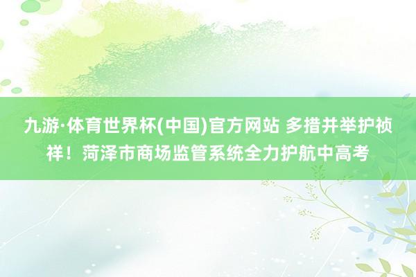 九游·体育世界杯(中国)官方网站 多措并举护祯祥!菏泽市商场监管系统全力护航中高考