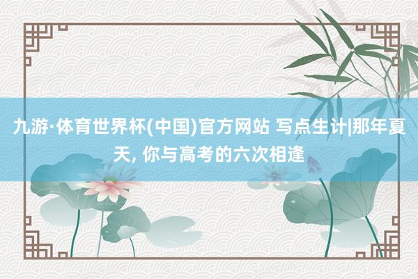 九游·体育世界杯(中国)官方网站 写点生计|那年夏天, 你与高考的六次相逢