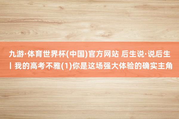 九游·体育世界杯(中国)官方网站 后生说·说后生丨我的高考不雅(1)你是这场强大体验的确实主角