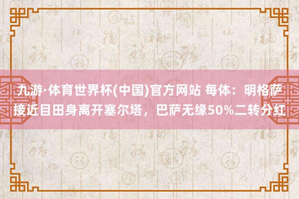 九游·体育世界杯(中国)官方网站 每体:明格萨接近目田身离开塞尔塔,巴萨无缘50%二转分红