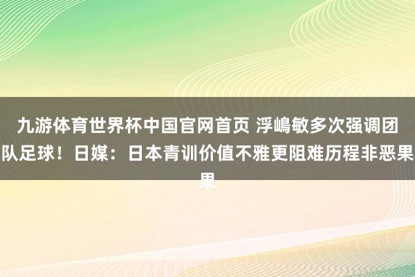 九游体育世界杯中国官网首页 浮嶋敏多次强调团队足球!日媒:日本青训价值不雅更阻难历程非恶果