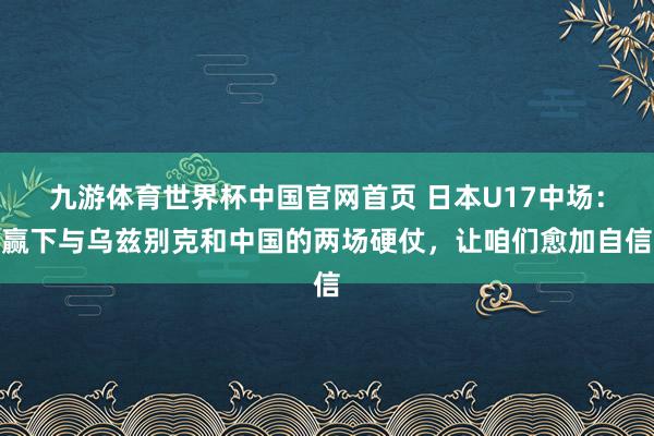 九游体育世界杯中国官网首页 日本U17中场:赢下与乌兹别克和中国的两场硬仗,让咱们愈加自信
