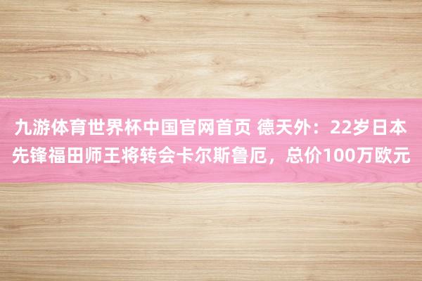 九游体育世界杯中国官网首页 德天外:22岁日本先锋福田师王将转会卡尔斯鲁厄,总价100万欧元