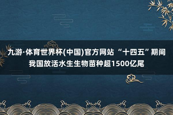九游·体育世界杯(中国)官方网站 “十四五”期间我国放活水生生物苗种超1500亿尾