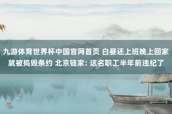 九游体育世界杯中国官网首页 白昼还上班晚上回家就被捣毁条约 北京链家: 这名职工半年前违纪了