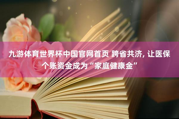 九游体育世界杯中国官网首页 跨省共济, 让医保个账资金成为“家庭健康金”