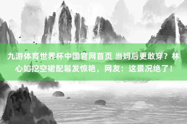 九游体育世界杯中国官网首页 当妈后更敢穿?林心如挖空裙配鬈发惊艳,网友:这景况绝了!
