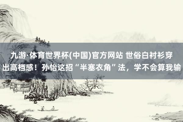 九游·体育世界杯(中国)官方网站 世俗白衬衫穿出高档感!孙怡这招“半塞衣角”法,学不会算我输