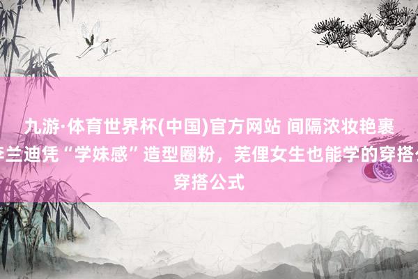 九游·体育世界杯(中国)官方网站 间隔浓妆艳裹！李兰迪凭“学妹感”造型圈粉，芜俚女生也能学的穿搭公式