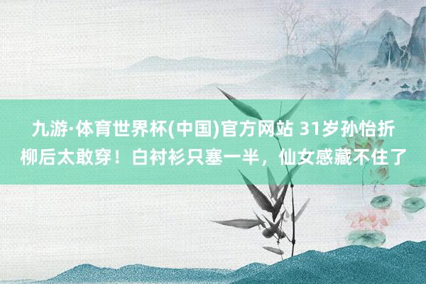 九游·体育世界杯(中国)官方网站 31岁孙怡折柳后太敢穿!白衬衫只塞一半,仙女感藏不住了
