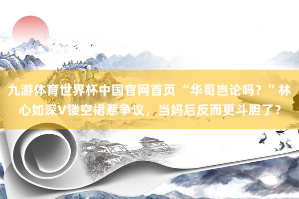 九游体育世界杯中国官网首页 “华哥岂论吗?”林心如深V镂空裙惹争议,当妈后反而更斗胆了?