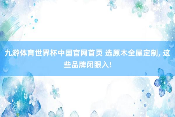 九游体育世界杯中国官网首页 选原木全屋定制, 这些品牌闭眼入!