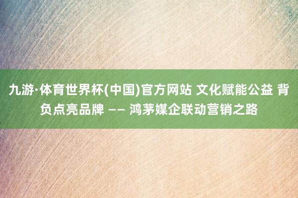 九游·体育世界杯(中国)官方网站 文化赋能公益 背负点亮品牌 —— 鸿茅媒企联动营销之路