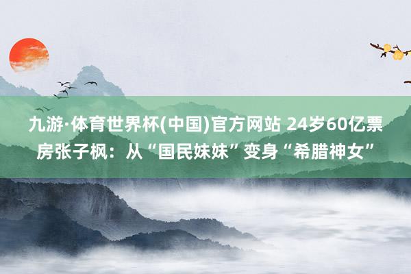 九游·体育世界杯(中国)官方网站 24岁60亿票房张子枫:从“国民妹妹”变身“希腊神女”