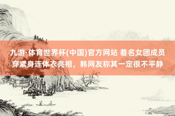九游·体育世界杯(中国)官方网站 着名女团成员穿紧身连体衣亮相,韩网友称其一定很不平静