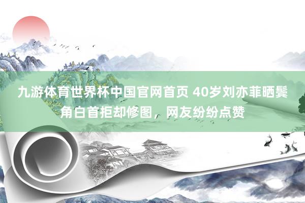 九游体育世界杯中国官网首页 40岁刘亦菲晒鬓角白首拒却修图,网友纷纷点赞