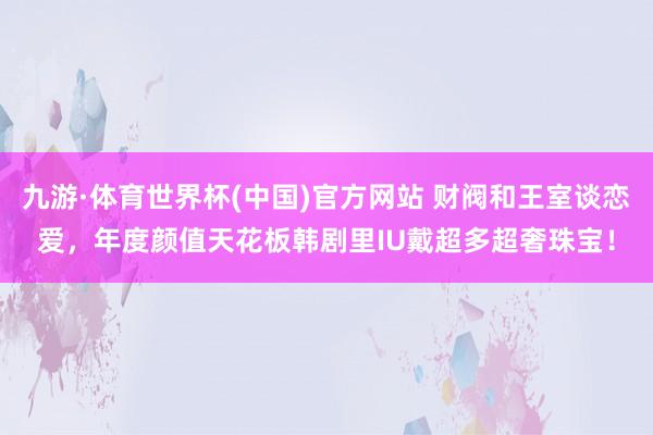 九游·体育世界杯(中国)官方网站 财阀和王室谈恋爱,年度颜值天花板韩剧里IU戴超多超奢珠宝!