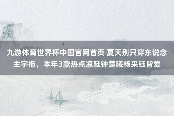 九游体育世界杯中国官网首页 夏天别只穿东说念主字拖,本年3款热点凉鞋钟楚曦杨采钰皆爱