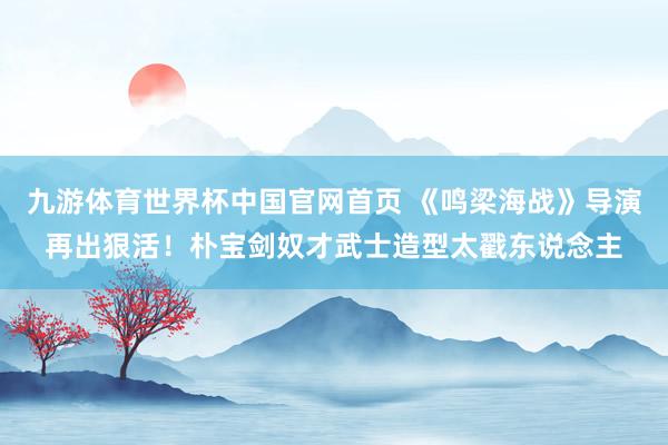 九游体育世界杯中国官网首页 《鸣梁海战》导演再出狠活!朴宝剑奴才武士造型太戳东说念主