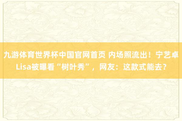 九游体育世界杯中国官网首页 内场照流出!宁艺卓Lisa被曝看“树叶秀”,网友:这款式能去?
