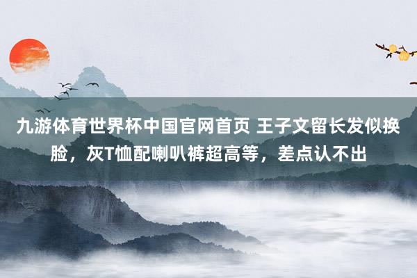 九游体育世界杯中国官网首页 王子文留长发似换脸,灰T恤配喇叭裤超高等,差点认不出
