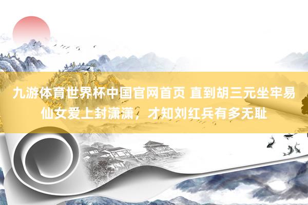 九游体育世界杯中国官网首页 直到胡三元坐牢易仙女爱上封潇潇,才知刘红兵有多无耻