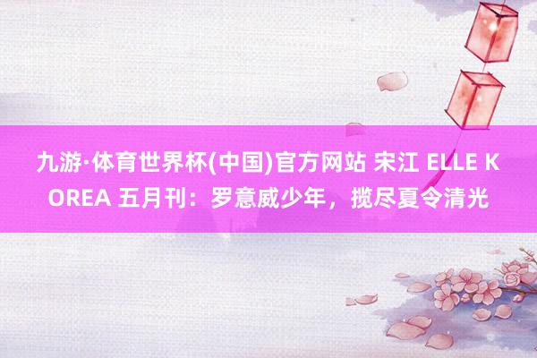 九游·体育世界杯(中国)官方网站 宋江 ELLE KOREA 五月刊:罗意威少年,揽尽夏令清光