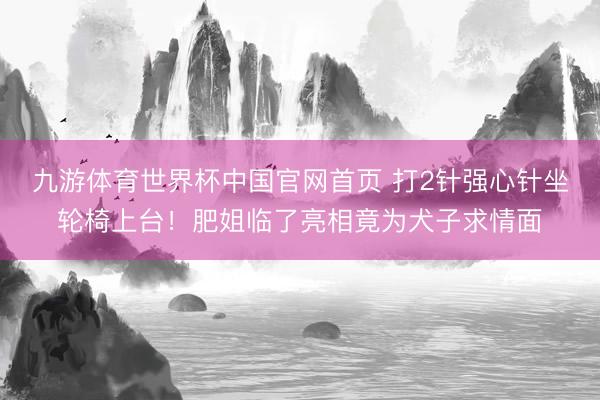 九游体育世界杯中国官网首页 打2针强心针坐轮椅上台！肥姐临了亮相竟为犬子求情面