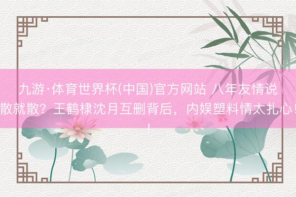九游·体育世界杯(中国)官方网站 八年友情说散就散?王鹤棣沈月互删背后,内娱塑料情太扎心!