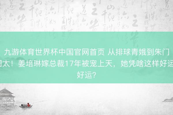 九游体育世界杯中国官网首页 从排球青娥到朱门阔太！姜培琳嫁总裁17年被宠上天，她凭啥这样好运？