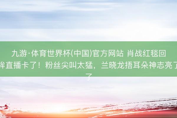 九游·体育世界杯(中国)官方网站 肖战红毯回眸直播卡了!粉丝尖叫太猛,兰晓龙捂耳朵神志亮了