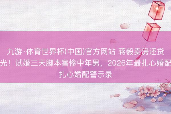 九游·体育世界杯(中国)官方网站 蒋毅卖房还贷真相曝光!试婚三天脚本害惨中年男,2026年最扎心婚配警示录